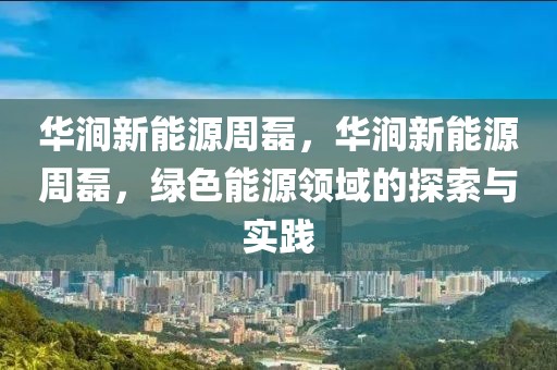 華澗新能源周磊，華澗新能源周磊，綠色能源領(lǐng)域的探索與實(shí)踐