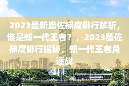 2023最新鷹佐梯度排行解析，誰是新一代王者？，2023鷹佐梯度排行揭秘，新一代王者角逐戰(zhàn)