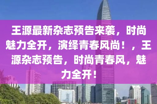 王源最新雜志預告來襲，時尚魅力全開，演繹青春風尚！，王源雜志預告，時尚青春風，魅力全開！