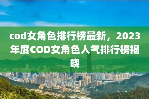 cod女角色排行榜最新，2023年度COD女角色人氣排行榜揭曉