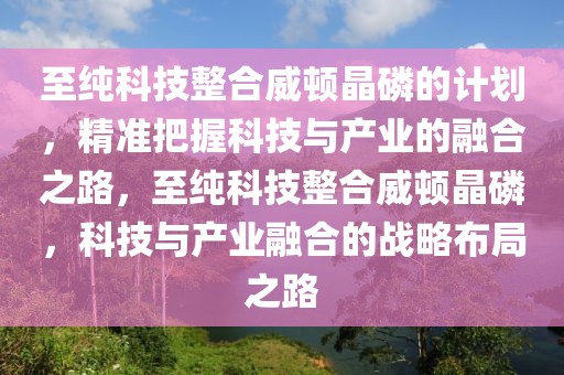 至純科技整合威頓晶磷的計劃，精準把握科技與產業(yè)的融合之路，至純科技整合威頓晶磷，科技與產業(yè)融合的戰(zhàn)略布局之路