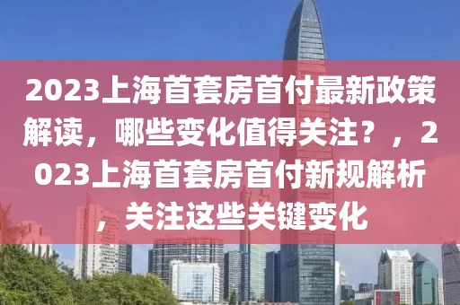 2023上海首套房首付最新政策解讀，哪些變化值得關(guān)注？，2023上海首套房首付新規(guī)解析，關(guān)注這些關(guān)鍵變化