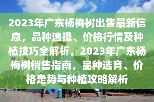 2023年廣東楊梅樹出售最新信息，品種選擇、價(jià)格行情及種植技巧全解析，2023年廣東楊梅樹銷售指南，品種選育、價(jià)格走勢與種植攻略解析