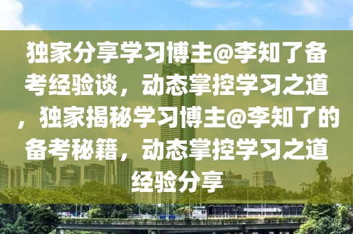 獨家分享學(xué)習(xí)博主@李知了備考經(jīng)驗談，動態(tài)掌控學(xué)習(xí)之道，獨家揭秘學(xué)習(xí)博主@李知了的備考秘籍，動態(tài)掌控學(xué)習(xí)之道經(jīng)驗分享