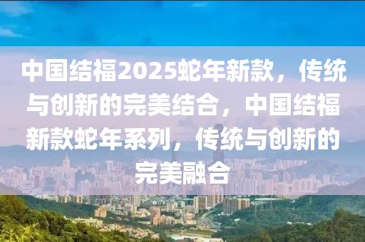 中國結(jié)福2025蛇年新款，傳統(tǒng)與創(chuàng)新的完美結(jié)合，中國結(jié)福新款蛇年系列，傳統(tǒng)與創(chuàng)新的完美融合