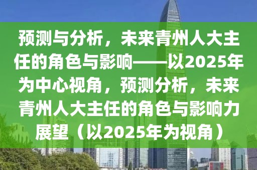 預(yù)測與分析，未來青州人大主任的角色與影響——以2025年為中心視角，預(yù)測分析，未來青州人大主任的角色與影響力展望（以2025年為視角）