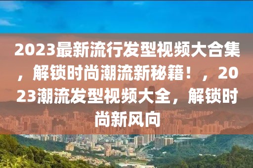 2023最新流行發(fā)型視頻大合集，解鎖時(shí)尚潮流新秘籍！，2023潮流發(fā)型視頻大全，解鎖時(shí)尚新風(fēng)向