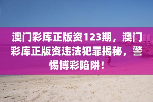 澳門彩庫正版資123期，澳門彩庫正版資違法犯罪揭秘，警惕博彩陷阱！