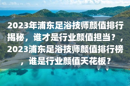 2023年浦東足浴技師顏值排行揭秘，誰才是行業(yè)顏值擔(dān)當(dāng)？，2023浦東足浴技師顏值排行榜，誰是行業(yè)顏值天花板？