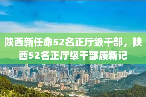 陜西新任命52名正廳級干部，陜西52名正廳級干部履新記