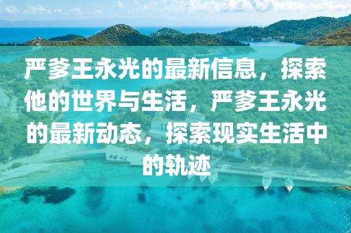 嚴(yán)爹王永光的最新信息，探索他的世界與生活，嚴(yán)爹王永光的最新動態(tài)，探索現(xiàn)實(shí)生活中的軌跡