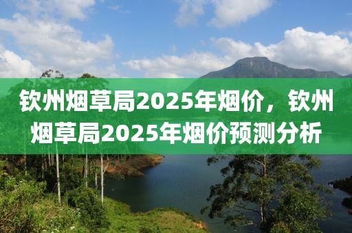 欽州煙草局2025年煙價(jià)，欽州煙草局2025年煙價(jià)預(yù)測(cè)分析