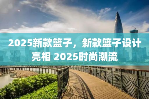 2025新款籃子，新款籃子設(shè)計(jì)亮相 2025時尚潮流