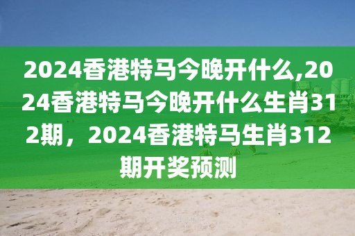 2024香港特馬今晚開什么,2024香港特馬今晚開什么生肖312期，2024香港特馬生肖312期開獎(jiǎng)?lì)A(yù)測(cè)