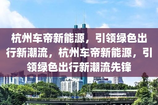 杭州車帝新能源，引領(lǐng)綠色出行新潮流，杭州車帝新能源，引領(lǐng)綠色出行新潮流先鋒