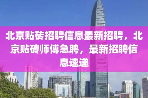 北京貼磚招聘信息最新招聘，北京貼磚師傅急聘，最新招聘信息速遞