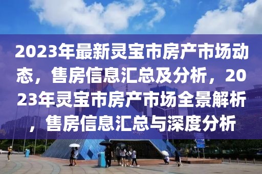 2023年最新靈寶市房產(chǎn)市場動(dòng)態(tài)，售房信息匯總及分析，2023年靈寶市房產(chǎn)市場全景解析，售房信息匯總與深度分析