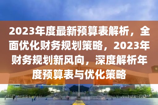 2023年度最新預(yù)算表解析，全面優(yōu)化財(cái)務(wù)規(guī)劃策略，2023年財(cái)務(wù)規(guī)劃新風(fēng)向，深度解析年度預(yù)算表與優(yōu)化策略