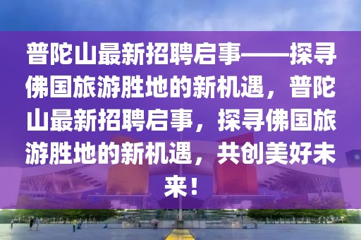 普陀山最新招聘啟事——探尋佛國旅游勝地的新機遇，普陀山最新招聘啟事，探尋佛國旅游勝地的新機遇，共創(chuàng)美好未來！