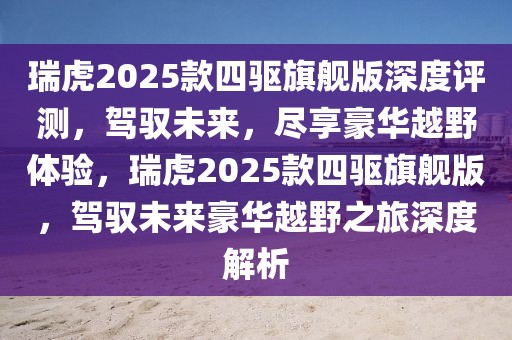 瑞虎2025款四驅(qū)旗艦版深度評測，駕馭未來，盡享豪華越野體驗(yàn)，瑞虎2025款四驅(qū)旗艦版，駕馭未來豪華越野之旅深度解析