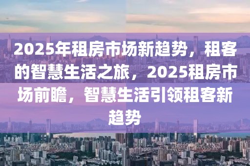 2025年租房市場(chǎng)新趨勢(shì)，租客的智慧生活之旅，2025租房市場(chǎng)前瞻，智慧生活引領(lǐng)租客新趨勢(shì)