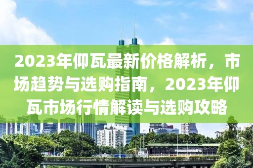 2023年仰瓦最新價格解析，市場趨勢與選購指南，2023年仰瓦市場行情解讀與選購攻略