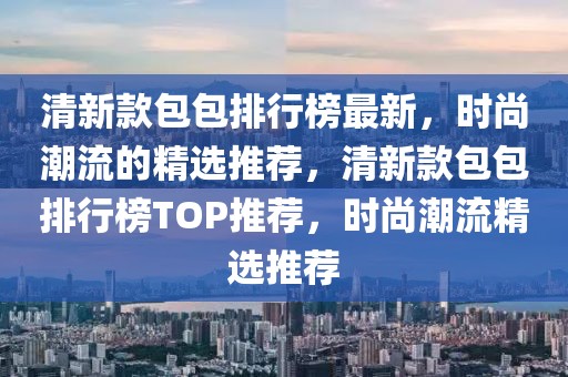 清新款包包排行榜最新，時(shí)尚潮流的精選推薦，清新款包包排行榜TOP推薦，時(shí)尚潮流精選推薦