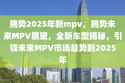 騰勢2025年新mpv，騰勢未來MPV展望，全新車型揭秘，引領(lǐng)未來MPV市場趨勢到2025年