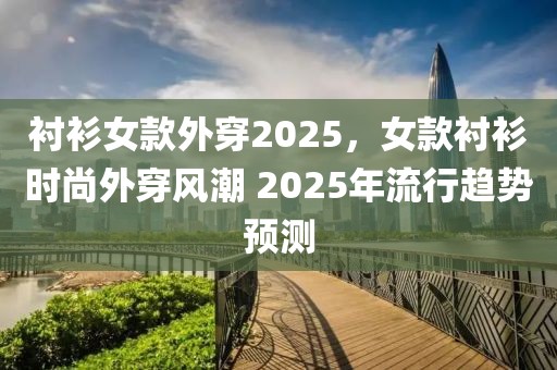 襯衫女款外穿2025，女款襯衫時(shí)尚外穿風(fēng)潮 2025年流行趨勢預(yù)測