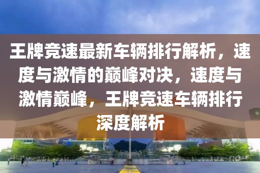 王牌競速最新車輛排行解析，速度與激情的巔峰對決，速度與激情巔峰，王牌競速車輛排行深度解析