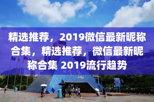 精選推薦，2019微信最新昵稱合集，精選推薦，微信最新昵稱合集 2019流行趨勢