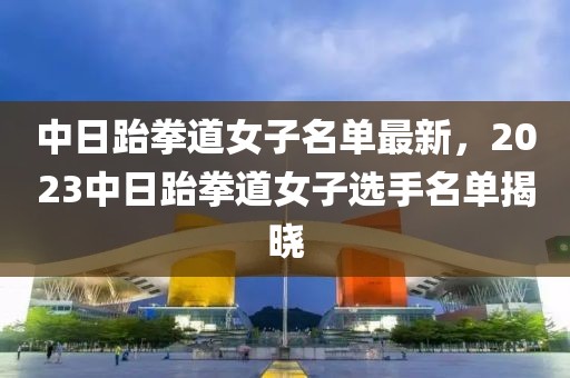 中日跆拳道女子名單最新，2023中日跆拳道女子選手名單揭曉