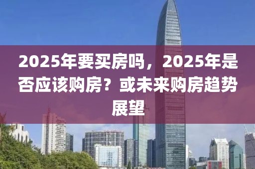 2025年要買房嗎，2025年是否應(yīng)該購房？或未來購房趨勢展望