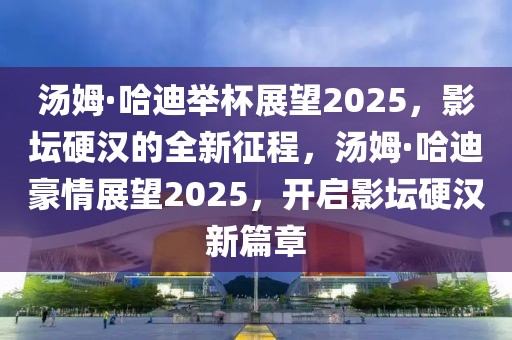 湯姆·哈迪舉杯展望2025，影壇硬漢的全新征程，湯姆·哈迪豪情展望2025，開(kāi)啟影壇硬漢新篇章