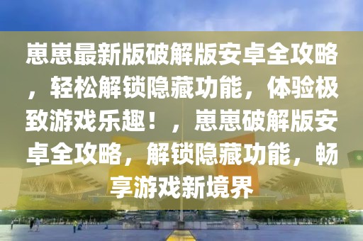 崽崽最新版破解版安卓全攻略，輕松解鎖隱藏功能，體驗極致游戲樂趣！，崽崽破解版安卓全攻略，解鎖隱藏功能，暢享游戲新境界