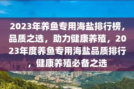 2023年養(yǎng)魚(yú)專(zhuān)用海鹽排行榜，品質(zhì)之選，助力健康養(yǎng)殖，2023年度養(yǎng)魚(yú)專(zhuān)用海鹽品質(zhì)排行，健康養(yǎng)殖必備之選