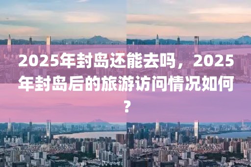 2025年封島還能去嗎，2025年封島后的旅游訪問情況如何？