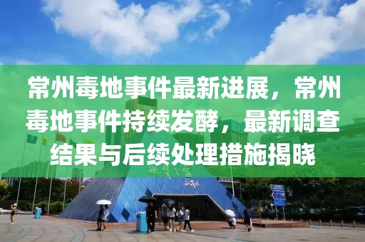 常州毒地事件最新進(jìn)展，常州毒地事件持續(xù)發(fā)酵，最新調(diào)查結(jié)果與后續(xù)處理措施揭曉