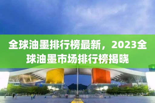 全球油墨排行榜最新，2023全球油墨市場(chǎng)排行榜揭曉