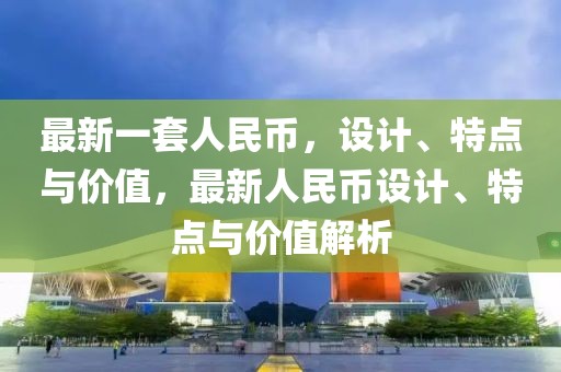 最新一套人民幣，設(shè)計(jì)、特點(diǎn)與價(jià)值，最新人民幣設(shè)計(jì)、特點(diǎn)與價(jià)值解析