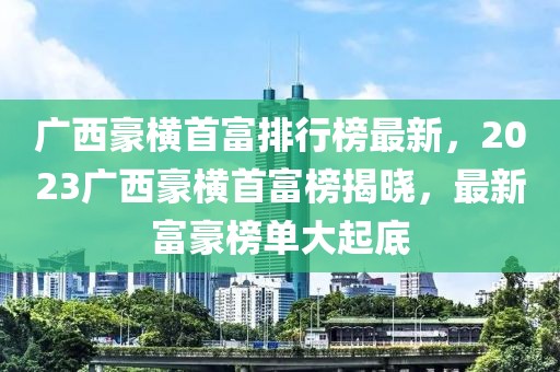 廣西豪橫首富排行榜最新，2023廣西豪橫首富榜揭曉，最新富豪榜單大起底