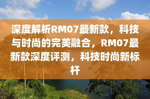 深度解析RM07最新款，科技與時(shí)尚的完美融合，RM07最新款深度評(píng)測，科技時(shí)尚新標(biāo)桿