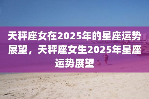 天秤座女在2025年的星座運(yùn)勢(shì)展望，天秤座女生2025年星座運(yùn)勢(shì)展望