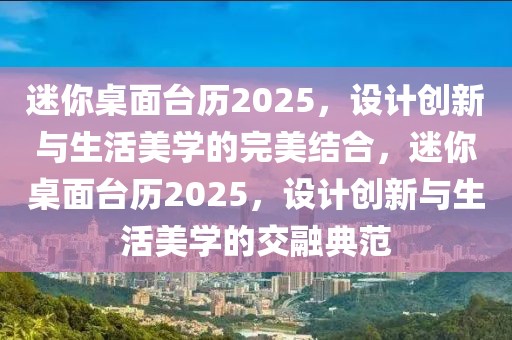 迷你桌面臺歷2025，設(shè)計創(chuàng)新與生活美學(xué)的完美結(jié)合，迷你桌面臺歷2025，設(shè)計創(chuàng)新與生活美學(xué)的交融典范