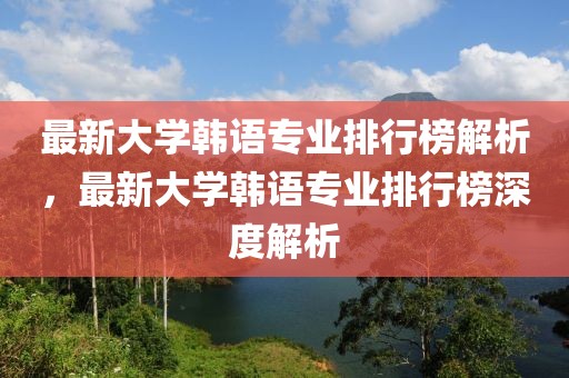 最新大學(xué)韓語(yǔ)專業(yè)排行榜解析，最新大學(xué)韓語(yǔ)專業(yè)排行榜深度解析