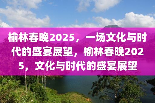 榆林春晚2025，一場文化與時(shí)代的盛宴展望，榆林春晚2025，文化與時(shí)代的盛宴展望