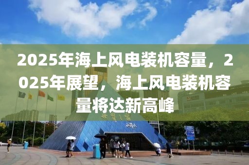 2025年海上風電裝機容量，2025年展望，海上風電裝機容量將達新高峰