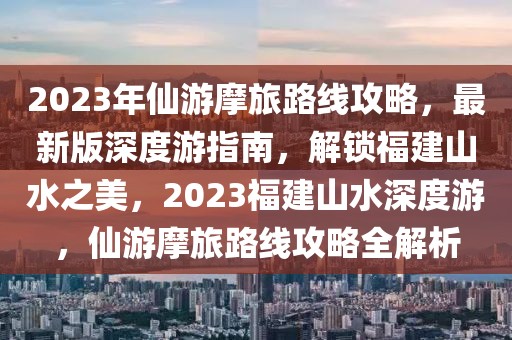 2023年仙游摩旅路線攻略，最新版深度游指南，解鎖福建山水之美，2023福建山水深度游，仙游摩旅路線攻略全解析