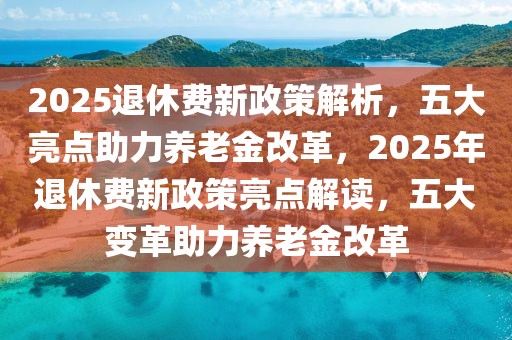 2025退休費(fèi)新政策解析，五大亮點(diǎn)助力養(yǎng)老金改革，2025年退休費(fèi)新政策亮點(diǎn)解讀，五大變革助力養(yǎng)老金改革