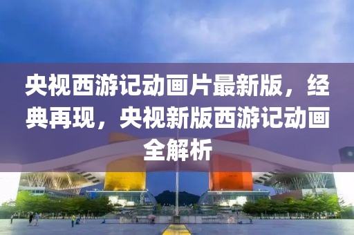 央視西游記動畫片最新版，經(jīng)典再現(xiàn)，央視新版西游記動畫全解析